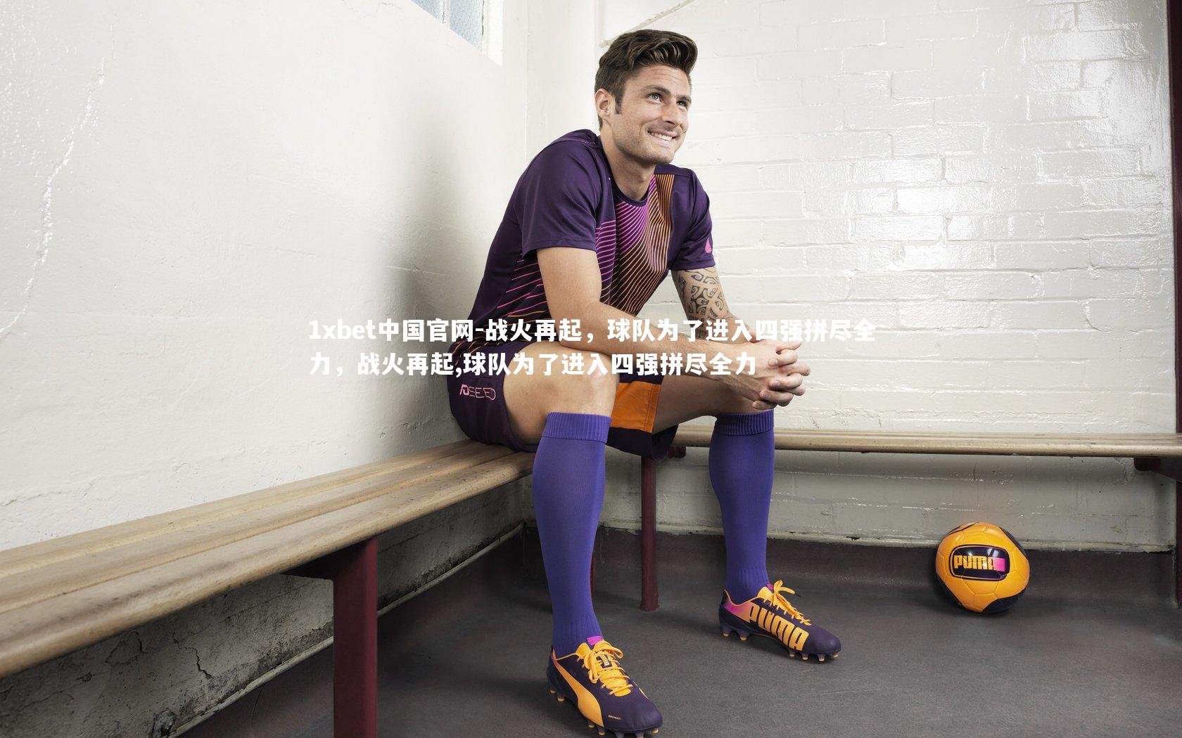 1xbet中国官网-战火再起，球队为了进入四强拼尽全力，战火再起,球队为了进入四强拼尽全力