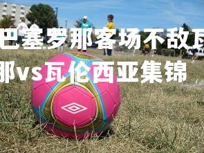 1xbet中国官网-巴塞罗那客场不敌瓦伦西亚，遭遇联赛失利，巴塞罗那vs瓦伦西亚集锦
