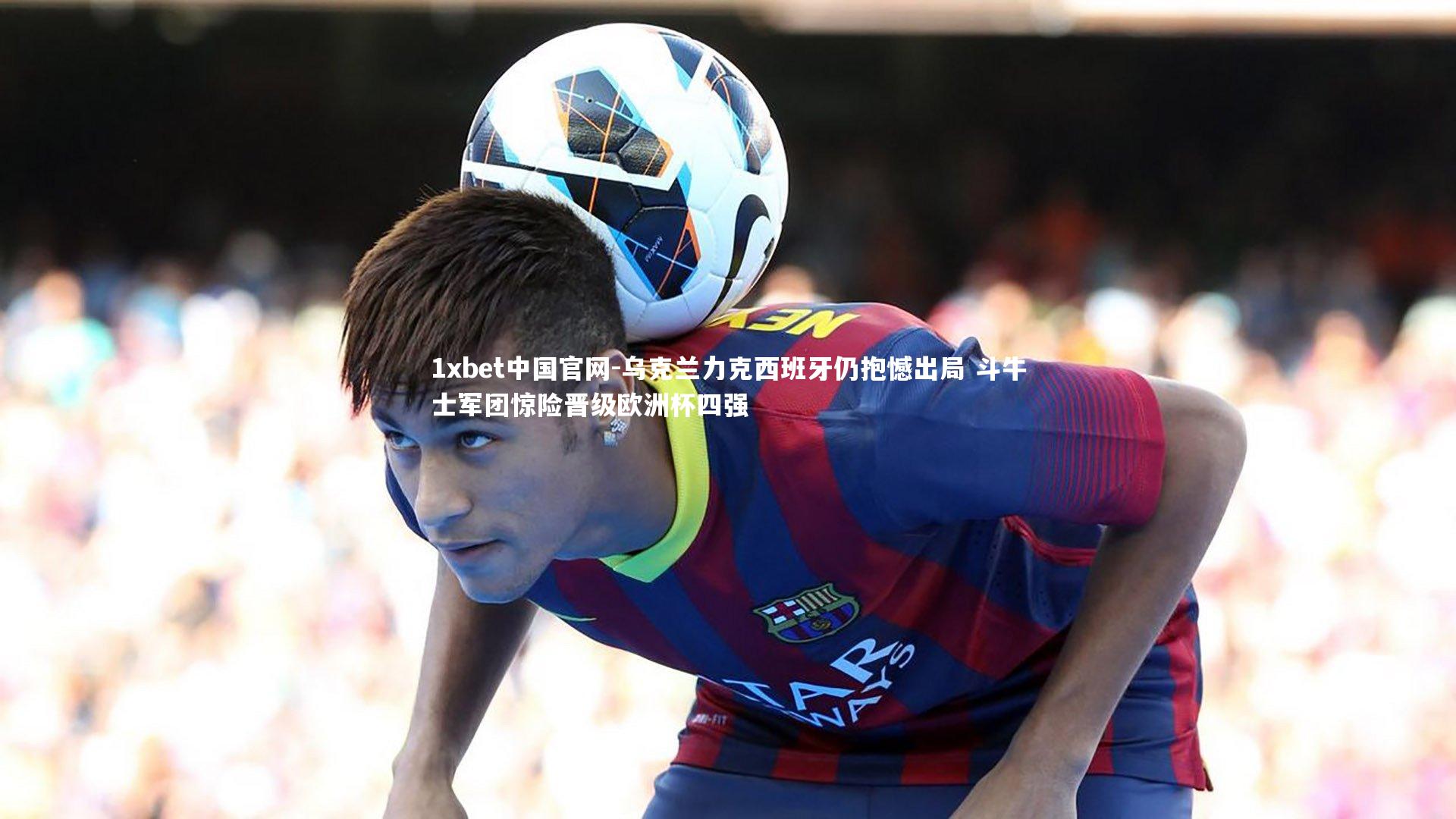 1xbet中国官网-乌克兰力克西班牙仍抱憾出局 斗牛士军团惊险晋级欧洲杯四强