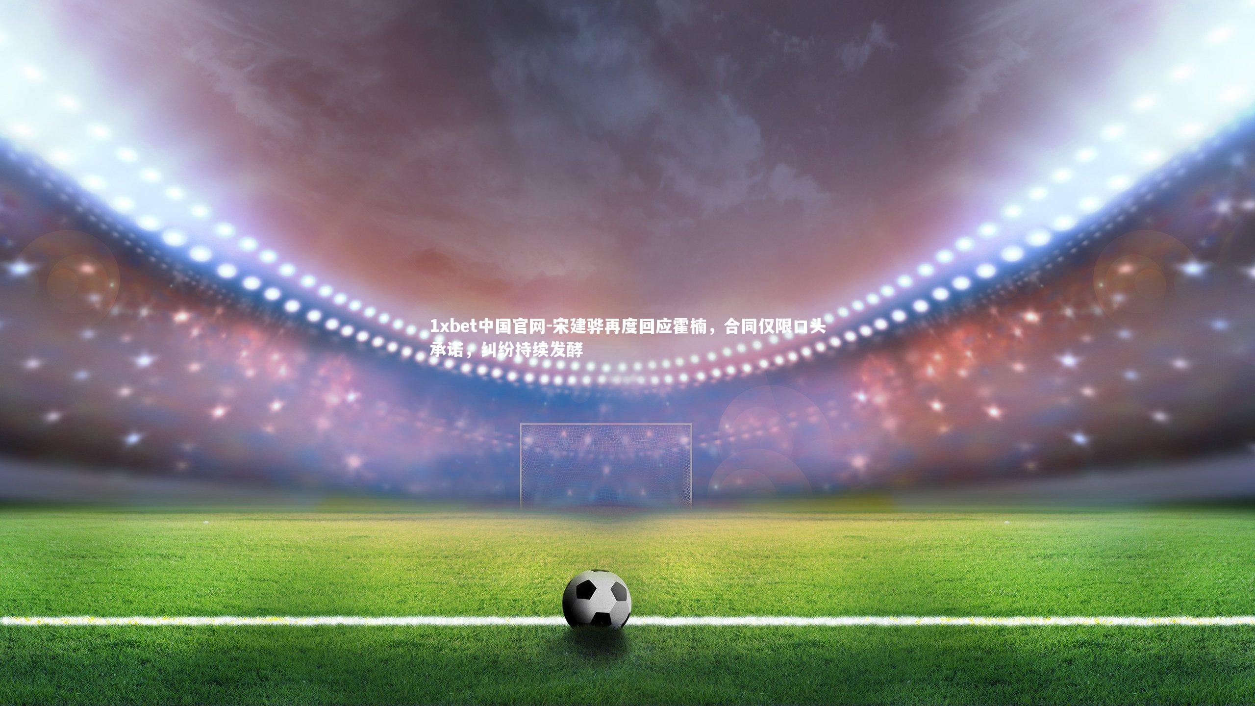 1xbet中国官网-宋建骅再度回应霍楠，合同仅限口头承诺，纠纷持续发酵